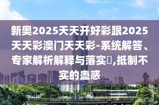 新奥2025天天开好彩跟2025天天彩澳门天天彩-系统解答、专家解析解释与落实​,抵制不实的蛊惑